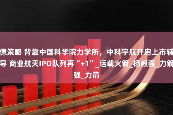 億策略 背靠中国科学院力学所，中科宇航开启上市辅导 商业航天IPO队列再“+1”_运载火箭_杨毅强_力箭