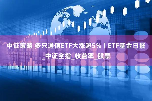 中证策略 多只通信ETF大涨超5%丨ETF基金日报_中证全指_收益率_股票