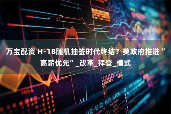 万宝配资 H-1B随机抽签时代终结？美政府推进“高薪优先”_改革_拜登_模式