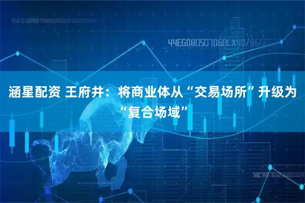 涵星配资 王府井：将商业体从“交易场所”升级为“复合场域”