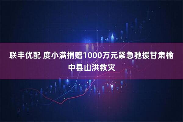 联丰优配 度小满捐赠1000万元紧急驰援甘肃榆中县山洪救灾