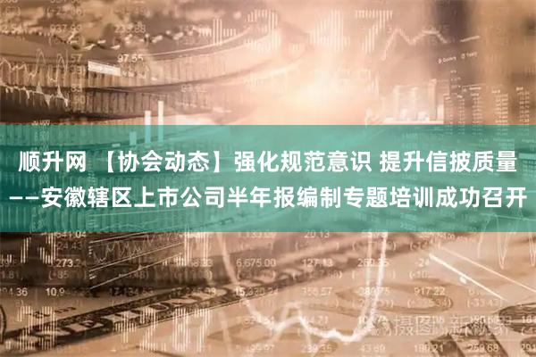 顺升网 【协会动态】强化规范意识 提升信披质量——安徽辖区上市公司半年报编制专题培训成功召开