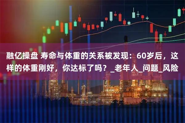 融亿操盘 寿命与体重的关系被发现：60岁后，这样的体重刚好，你达标了吗？_老年人_问题_风险