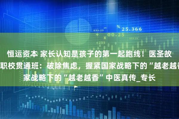 恒运资本 家长认知是孩子的第一起跑线！医圣故里南阳滋养堂国医职校贯通班：破除焦虑，握紧国家战略下的“越老越香”中医真传_专长