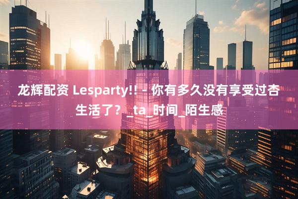 龙辉配资 Lesparty!! - 你有多久没有享受过杏生活了？_ta_时间_陌生感