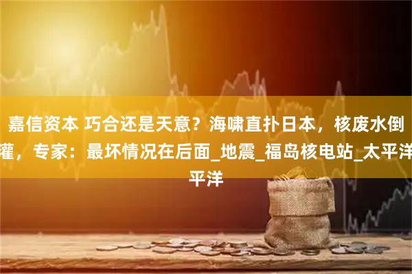 嘉信资本 巧合还是天意？海啸直扑日本，核废水倒灌，专家：最坏情况在后面_地震_福岛核电站_太平洋