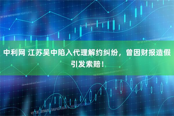 中利网 江苏吴中陷入代理解约纠纷，曾因财报造假引发索赔！