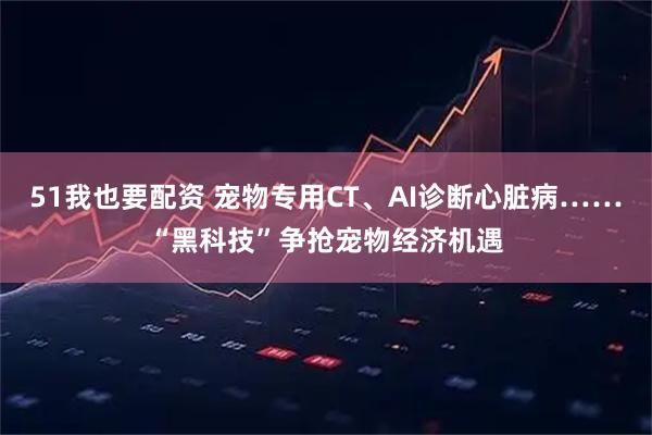 51我也要配资 宠物专用CT、AI诊断心脏病……“黑科技”争抢宠物经济机遇
