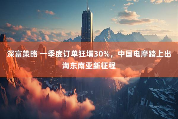 深富策略 一季度订单狂增30%，中国电摩踏上出海东南亚新征程