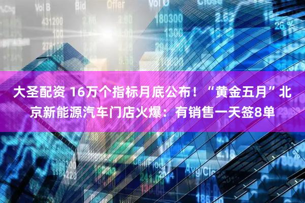 大圣配资 16万个指标月底公布！“黄金五月”北京新能源汽车门店火爆：有销售一天签8单