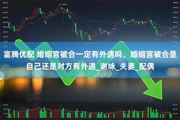 富腾优配 婚姻宫被合一定有外遇吗，婚姻宫被合是自己还是对方有外遇_谢咏_夫妻_配偶