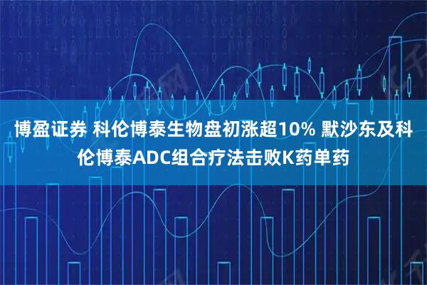 博盈证券 科伦博泰生物盘初涨超10% 默沙东及科伦博泰ADC组合疗法击败K药单药