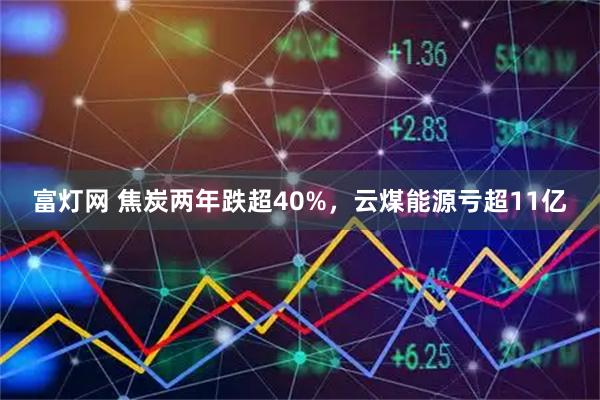 富灯网 焦炭两年跌超40%，云煤能源亏超11亿