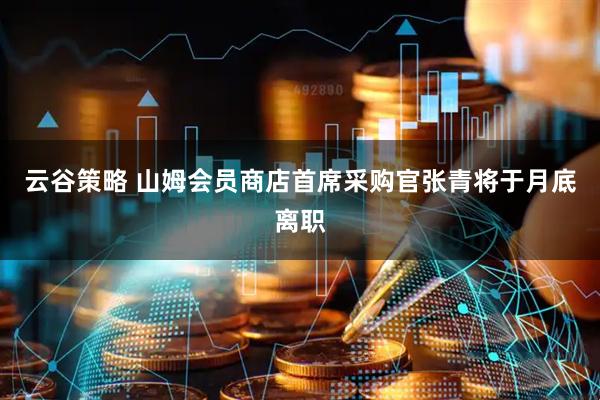 云谷策略 山姆会员商店首席采购官张青将于月底离职