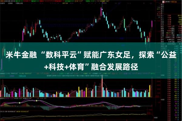 米牛金融 “数科平云”赋能广东女足，探索“公益+科技+体育”融合发展路径