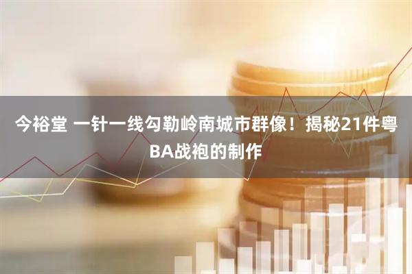 今裕堂 一针一线勾勒岭南城市群像！揭秘21件粤BA战袍的制作