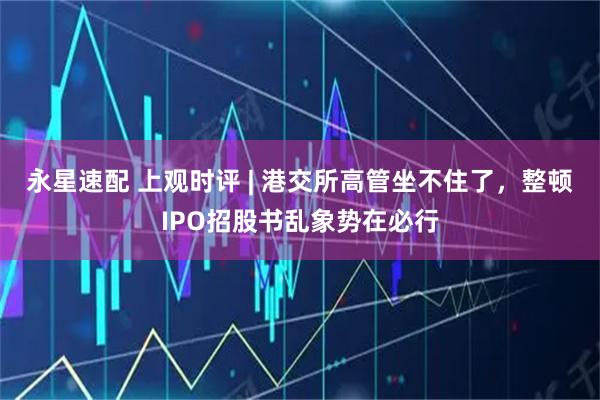 永星速配 上观时评 | 港交所高管坐不住了，整顿IPO招股书乱象势在必行