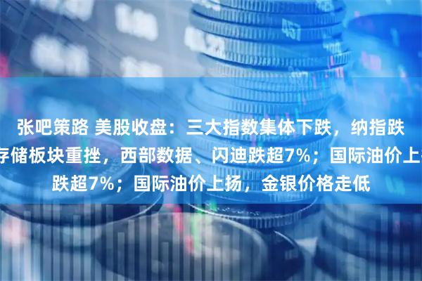 张吧策路 美股收盘:三大指数集体下跌,纳指跌超1%;半导体、存储板块重挫,西部数据、闪迪跌超7%;国际油价上扬,金银价格走低