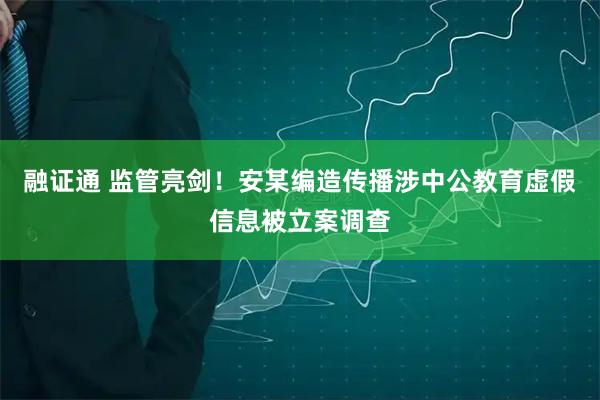 融证通 监管亮剑!安某编造传播涉中公教育虚假信息被立案调查