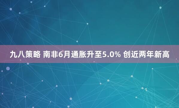 九八策略 南非6月通胀升至5.0% 创近两年新高