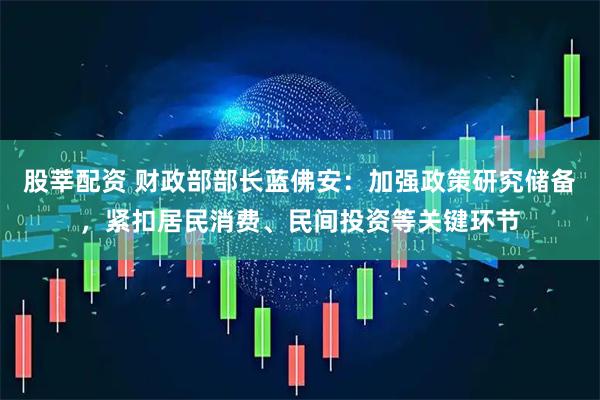 股莘配资 财政部部长蓝佛安：加强政策研究储备，紧扣居民消费、民间投资等关键环节
