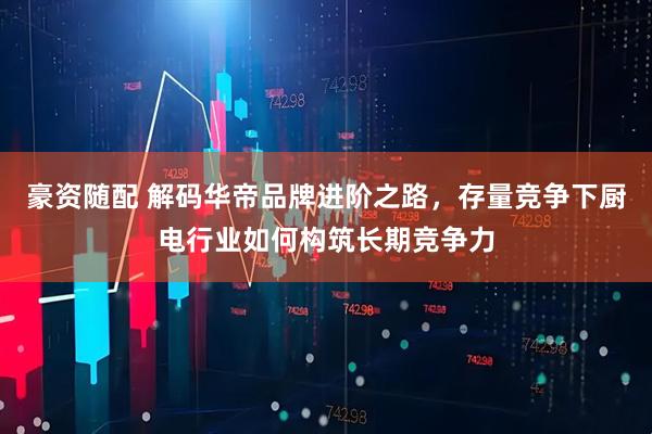 豪资随配 解码华帝品牌进阶之路，存量竞争下厨电行业如何构筑长期竞争力