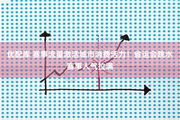 优配库 赛事流量激活城市消费活力！省运会跳水赛事人气拉满
