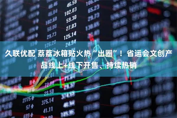 久联优配 荔荔冰箱贴火热“出圈”！省运会文创产品线上+线下开售、持续热销