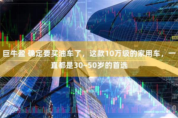 巨牛盈 确定要买油车了，这款10万级的家用车，一直都是30~50岁的首选